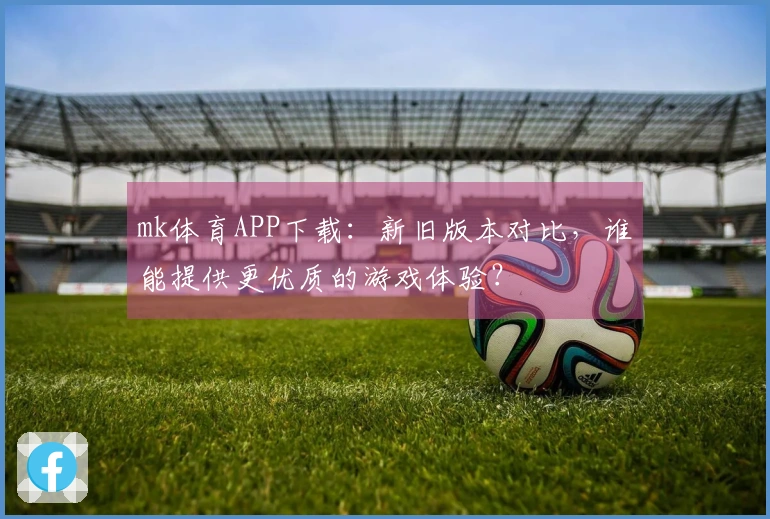 mk体育APP下载：新旧版本对比，谁能提供更优质的游戏体验？