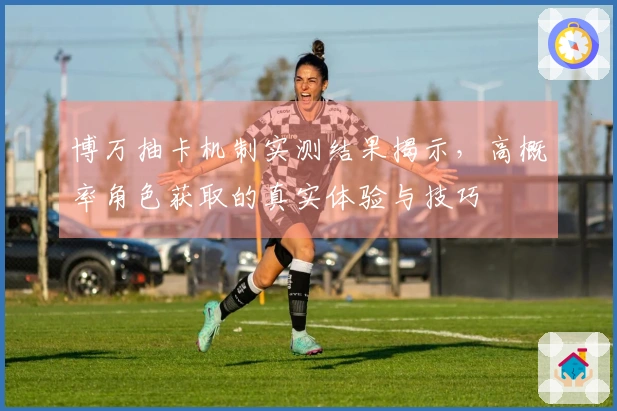 博万抽卡机制实测结果揭示，高概率角色获取的真实体验与技巧