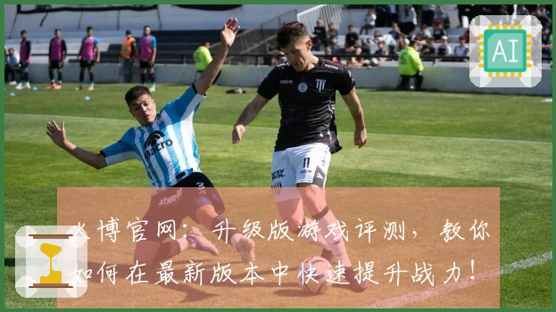 火博官网：升级版游戏评测，教你如何在最新版本中快速提升战力！