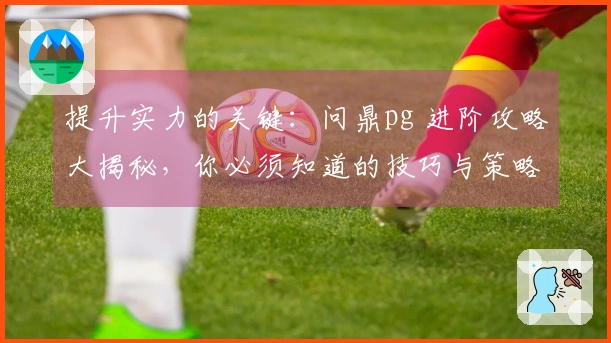 提升实力的关键：问鼎pg 进阶攻略大揭秘，你必须知道的技巧与策略