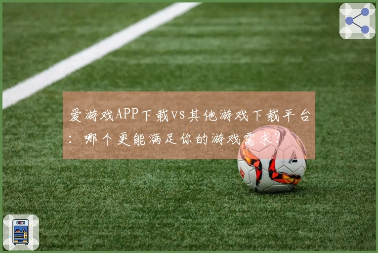 爱游戏APP下载vs其他游戏下载平台：哪个更能满足你的游戏需求？