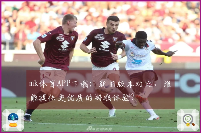 mk体育APP下载：新旧版本对比，谁能提供更优质的游戏体验？