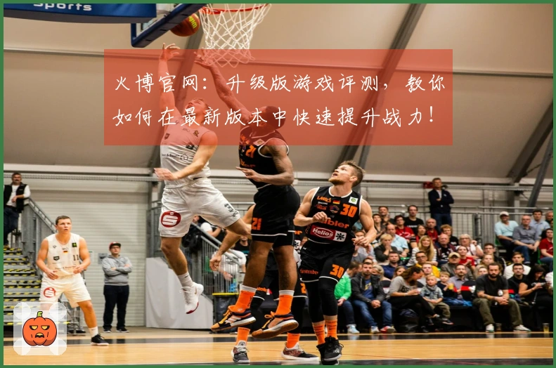 火博官网：升级版游戏评测，教你如何在最新版本中快速提升战力！